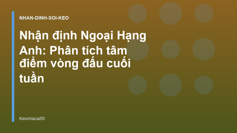 Nhận định Ngoại Hạng Anh: Phân tích tâm điểm vòng đấu cuối tuần